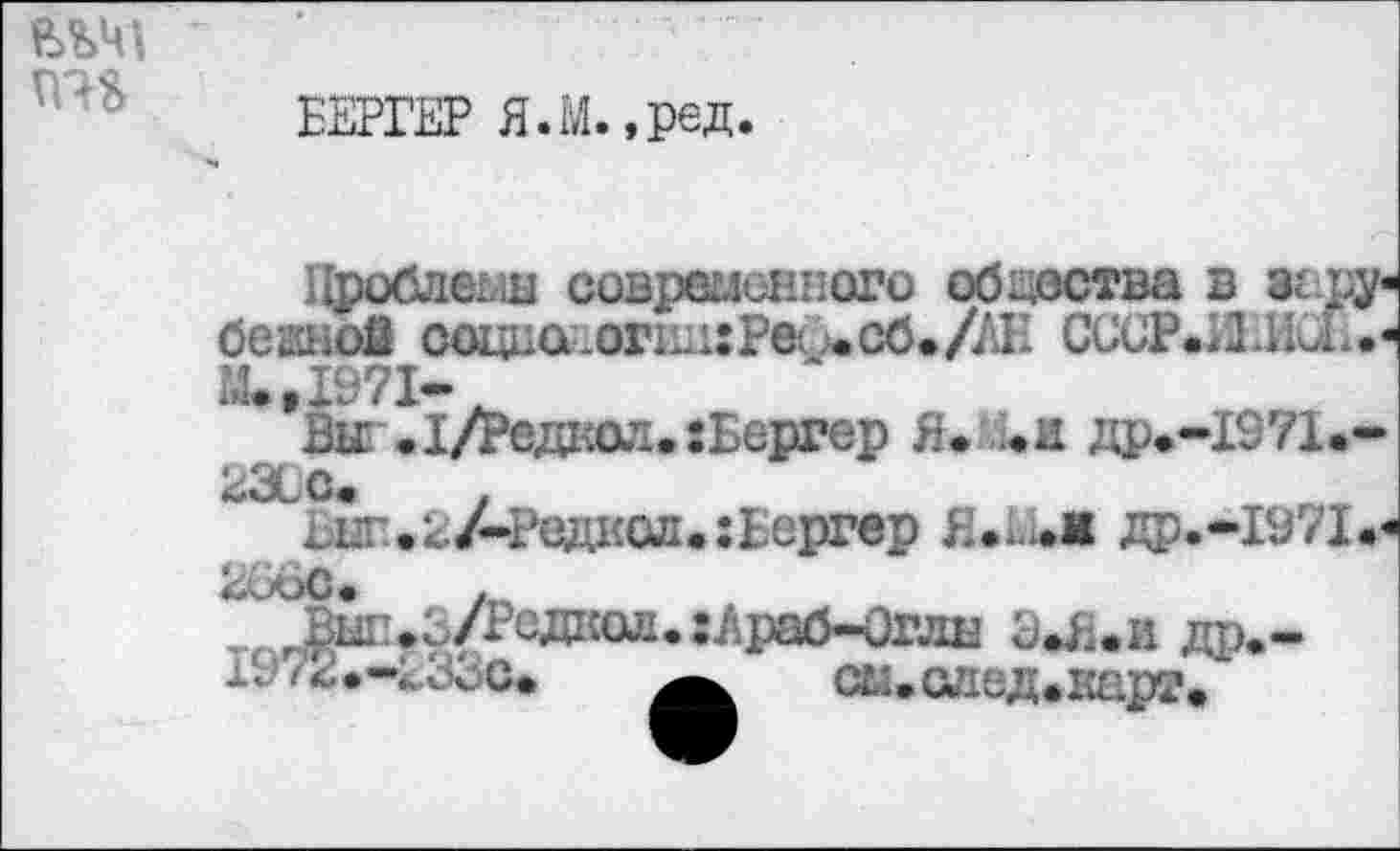 ﻿
ВЕРГЕР Я.М.,ред.
Проблемы современного общества в зсру« бежой ооцца-.огшиРа шСб./АЕ СССР.ЛИи..« .’.,1971-
Ви Л/Редкол.: Бергер Я. ..и др.-1971<,-23ÜC.	.
^ыг«2АРедксл«:Бергер Я др.-1971.<
/п
^Ы1!*3/Редкол. :Лраб~0глн ЭЛ;.и др*-см.саед.карг.